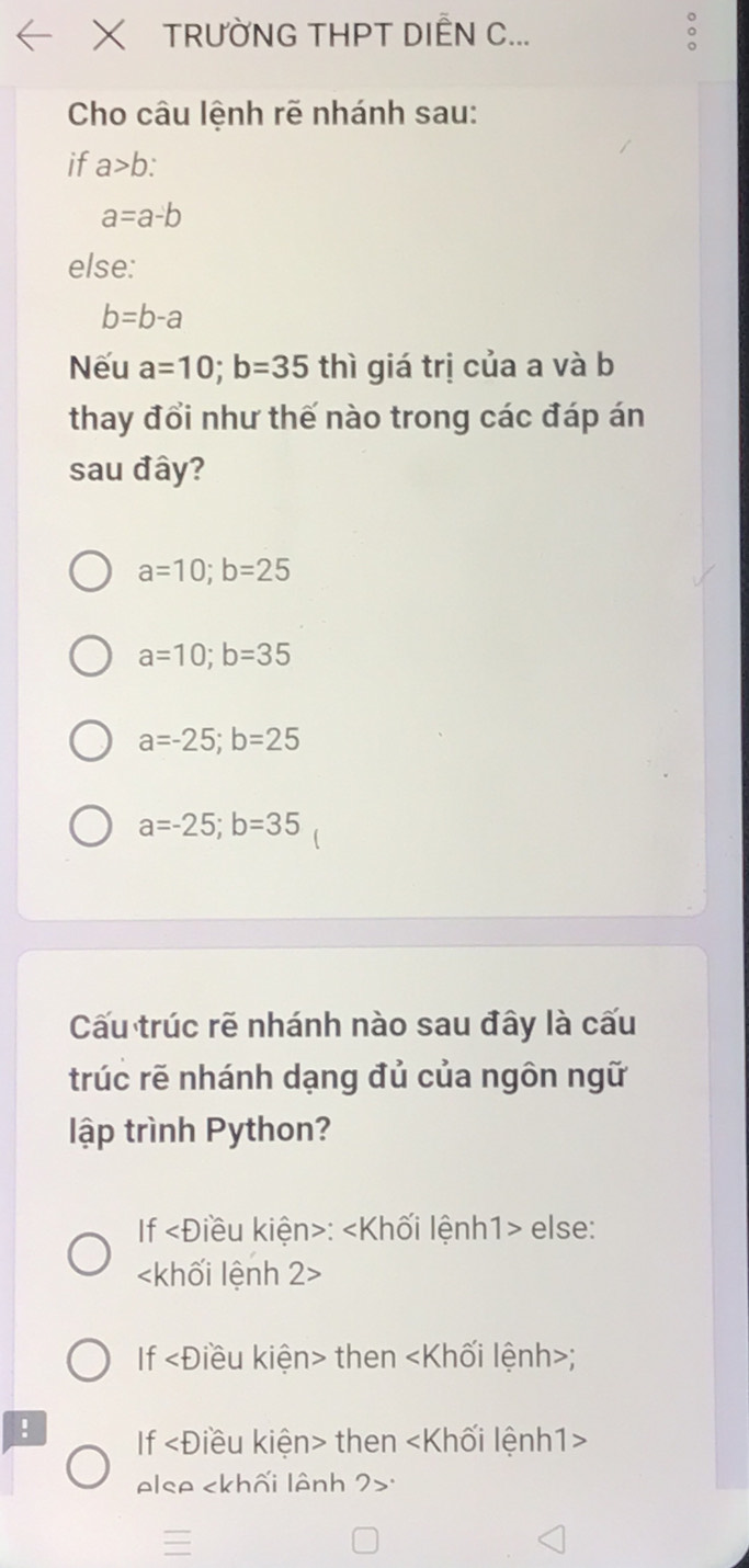 TRƯỜNG THPT DIÊN C...
Cho câu lệnh rẽ nhánh sau:
if a>b :
a=a-b
else:
b=b-a
Nếu a=10; b=35 thì giá trị của a và b
thay đổi như thế nào trong các đáp án
sau đây?
a=10; b=25
a=10; b=35
a=-25; b=25
a=-25; b=35
Cấu trúc rẽ nhánh nào sau đây là cấu
trúc rẽ nhánh dạng đủ của ngôn ngữ
lập trình Python?
If : else:

If then;
! If then
else :