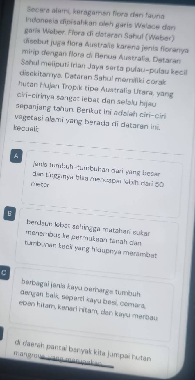 Secara alami, keragaman flora dan fauna
Indonesia dipisahkan oleh garis Walace dan
garis Weber. Flora di dataran Sahul (Weber)
disebut juga flora Australis karena jenis floranya
mirip dengan flora di Benua Australia. Dataran
Sahul meliputi Irian Jaya serta pulau-pulau kecil
disekitarnya. Dataran Sahul memiliki corak
hutan Hujan Tropik tipe Australia Utara, yang
ciri-cirinya sangat lebat dan selalu hijau
sepanjang tahun. Berikut ini adalah ciri-ciri
vegetasi alami yang berada di dataran ini.
kecuali:
A
jenis tumbuh-tumbuhan dari yang besar
dan tingginya bisa mencapai lebih dari 50
meter
B
berdaun lebat sehingga matahari sukar
menembus ke permukaan tanah dan
tumbuhan kecil yang hidupnya merambat
C
berbagai jenis kayu berharga tumbuh
dengan baik, seperti kayu besi, cemara,
eben hitam, kenari hitam, dan kayu merbau
di daerah pantai banyak kita jumpai hutan
mangrove yang merupakan