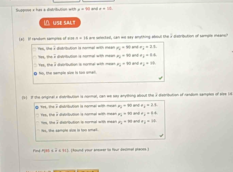 Suppose x has a distribution with mu =90 and sigma =10. 
△ USE SALT
(a) If random samples of size n=16 are selected, can we say anything about the overline x distribution of sample means?
Yes, the x distribution is normal with mean mu _x=90 and sigma _overline x=2.5.
Yes, the overline x distribution is normal with mean mu _overline x=90 and sigma _overline x=0.6.
Yes, the overline x distribution is normal with mean mu _overline x=90 and sigma _overline x=10.
No, the sample size is too small.
(b) If the original x distribution is normal, can we say anything about the overline x distribution of random samples of size 16
Yes, the overline x distribution is normal with mean mu _overline x=90 and sigma _overline x=2.5.
Yes, the overline x distribution is normal with mean mu _x=90 and sigma _overline x=0.6.
Yes, the overline x distribution is normal with mean mu _overline x=90 and sigma _overline x=10.
No, the sample size is too small.
Find P(85≤ overline x≤ 91). (Round your answer to four decimal places.)
