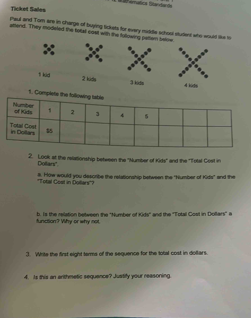 Mathematics Standards 
Ticket Sales 
Paul and Tom are in charge of buying tickets for every middle school student who would like to 
attend. They modeled the total cost with the following pattern below.
1 kid 2 kids 3 kids 4 kids 
1. Complete the following table 
2. Look at the relationship between the "Number of Kids" and the "Total Cost in
Dollars". 
a. How would you describe the relationship between the "Number of Kids" and the 
"Total Cost in Dollars '? 
b. Is the relation between the “Number of Kids” and the "Total Cost in Dollars ” a 
function? Why or why not. 
3. Write the first eight terms of the sequence for the total cost in dollars. 
4. Is this an arithmetic sequence? Justify your reasoning.