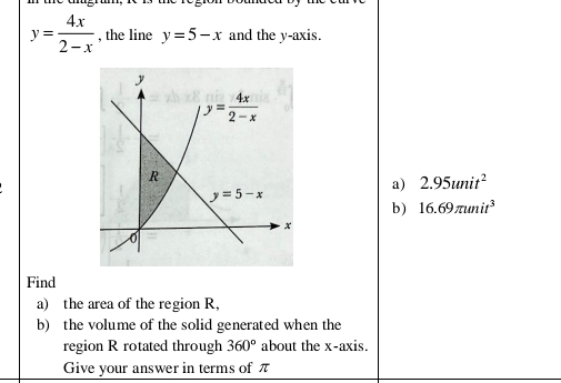 y= 4x/2-x  , the line y=5-x and the y-axis.
a) 2.95unit^2
b) 16.69π unit^3
Find
a) the area of the region R,
b) the volume of the solid generated when the
region R rotated through 360° about the x-axis.
Give your answer in terms of π