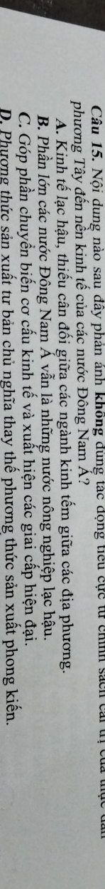 Nội dung nào sau đây phản ảnh không đúng tác động tiểu cực từ chính sách cái tị của thực
phương Tây đến nền kinh tế của các nước Đông Nam Á?
A. Kinh tế lạc hậu, thiếu cân đối giữa các ngành kinh tếm giữa các địa phương.
B. Phần lớn các nước Đông Nam Á vẫn là những nước nông nghiệp lạc hậu.
C. Góp phần chuyển biến cơ cấu kinh tế và xuất hiện các giai cấp hiện đại.
D. Phương thức sản xuất tư bản chủ nghĩa thay thế phương thức sản xuất phong kiến.