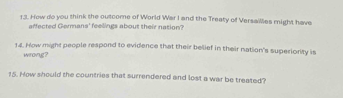 How do you think the outcome of World War I and the Treaty of Versailles might have 
affected Germans' feelings about their nation? 
14. How might people respond to evidence that their belief in their nation’s superiority is 
wrong? 
15. How should the countries that surrendered and lost a war be treated?