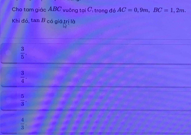 Cho tam giác ABC vuông tại C, trong đó AC=0, 9m, BC=1,2m. 
Khi đó, tan B có giá,trị là
 3/5 .
 3/4 .
 5/3 .
 4/3 .