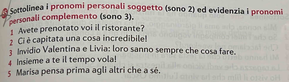 A Søttolinea i pronomi personali soggetto (sono 2) ed evidenzia i pronomi 
personali complemento (sono 3). 
1 Avete prenotato voi il ristorante? 
2 Ci è capitata una cosa incredibile! 
3 Invidio Valentina e Livia: loro sanno sempre che cosa fare. 
4 Insieme a te il tempo vola! 
5 Marisa pensa prima agli altri che a sé.