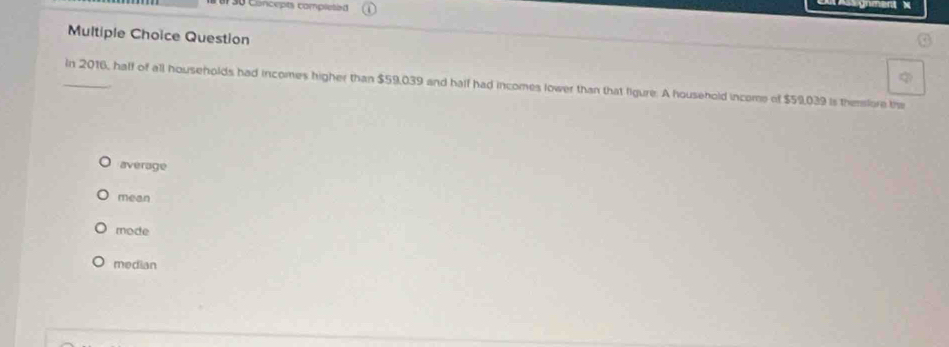 e30 Concepts completed

Multiple Choice Question

_In 2016, half of all households had incomes higher than $59,039 and half had incomes lower than that figure. A household income of $59,039 is themore the
average
mean
mode
median