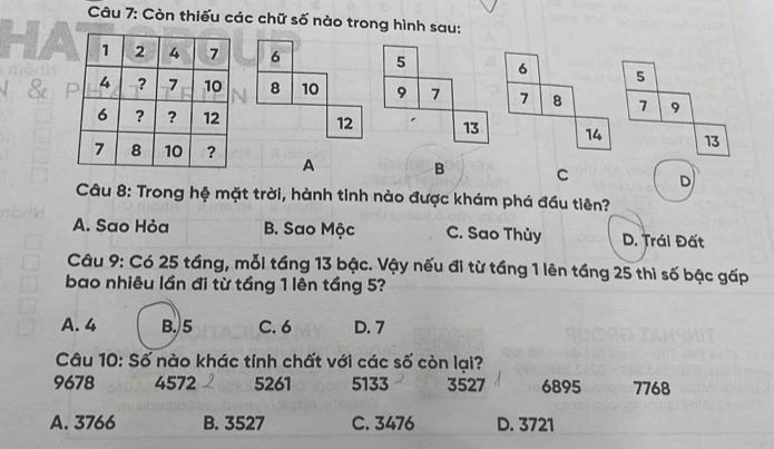 Còn thiếu các chữ số nào trong hình sau:
6 5 6 5
8 10 9 7 7 8 7 9
12 13 14 13
A B C D
Câu 8: Trong hệ mặt trời, hành tinh nào được khám phá đầu tiên?
A. Sao Hỏa B. Sao Mộc C. Sao Thủy D. Trái Đất
Câu 9: Có 25 tầng, mỗi tầng 13 bậc. Vậy nếu đi từ tầng 1 lên tầng 25 thì số bậc gấp
bao nhiêu lần đi từ tầng 1 lên tầng 5?
A. 4 B. 5 C. 6 D. 7
Câu 10: Số nào khác tính chất với các số còn lại?
9678 4572 5261 5133 3527 6895 7768
A. 3766 B. 3527 C. 3476 D. 3721