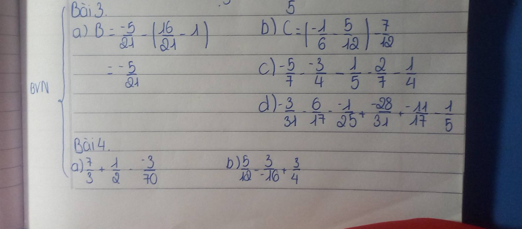 Bai 3. 5 
b) 
a) B= (-5)/21 -( 16/21 -1) C=(- 1/6 - 5/12 )- 7/12 
c)  (-5)/7 - (-3)/4 - 1/5 - 2/7 - 1/4 
BvN
=- 5/21 
d) - 3/31 - 6/17 - (-1)/25 + (-28)/31 + (-11)/17 - 1/5 
Bai4. 
b) 
a)  7/3 + 1/2 - (-3)/70   5/12 - 3/-16 + 3/4 