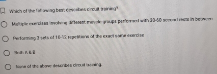 Which of the following best describes circuit training?
Multiple exercises involving different muscle groups performed with 30-60 second rests in between
Performing 3 sets of 10-12 repetitions of the exact same exercise
Both A & B
None of the above describes circuit training.