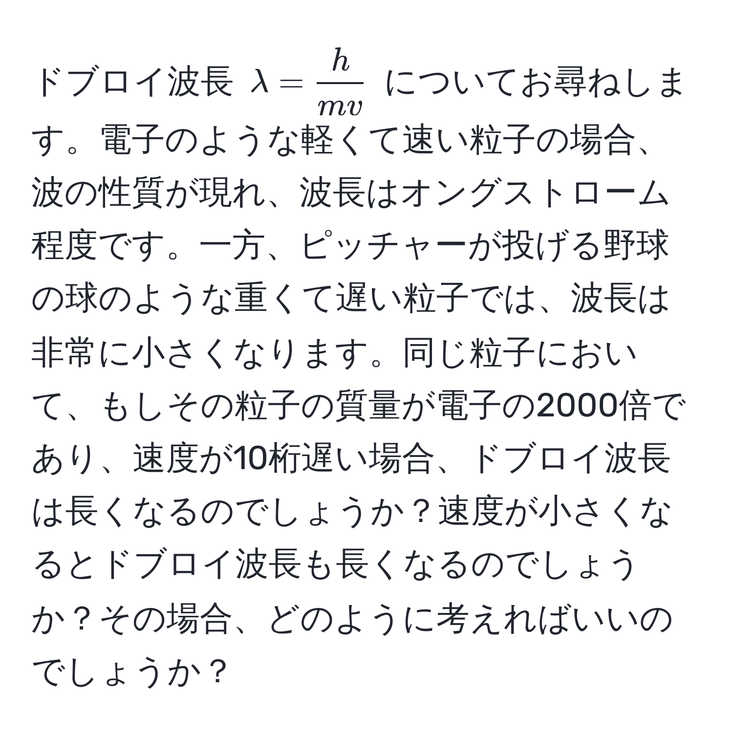 ドブロイ波長 $lambda =  h/mv $ についてお尋ねします。電子のような軽くて速い粒子の場合、波の性質が現れ、波長はオングストローム程度です。一方、ピッチャーが投げる野球の球のような重くて遅い粒子では、波長は非常に小さくなります。同じ粒子において、もしその粒子の質量が電子の2000倍であり、速度が10桁遅い場合、ドブロイ波長は長くなるのでしょうか？速度が小さくなるとドブロイ波長も長くなるのでしょうか？その場合、どのように考えればいいのでしょうか？