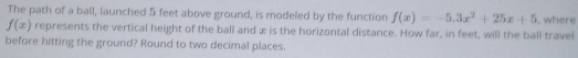 The path of a ball, launched 5 feet above ground, is modeled by the function f(x)=-5.3x^2+25x+5 , where
f(x) represents the vertical height of the ball and æ is the horizontal distance. How far, in feet, will the ball travel 
before hitting the ground? Round to two decimal places.