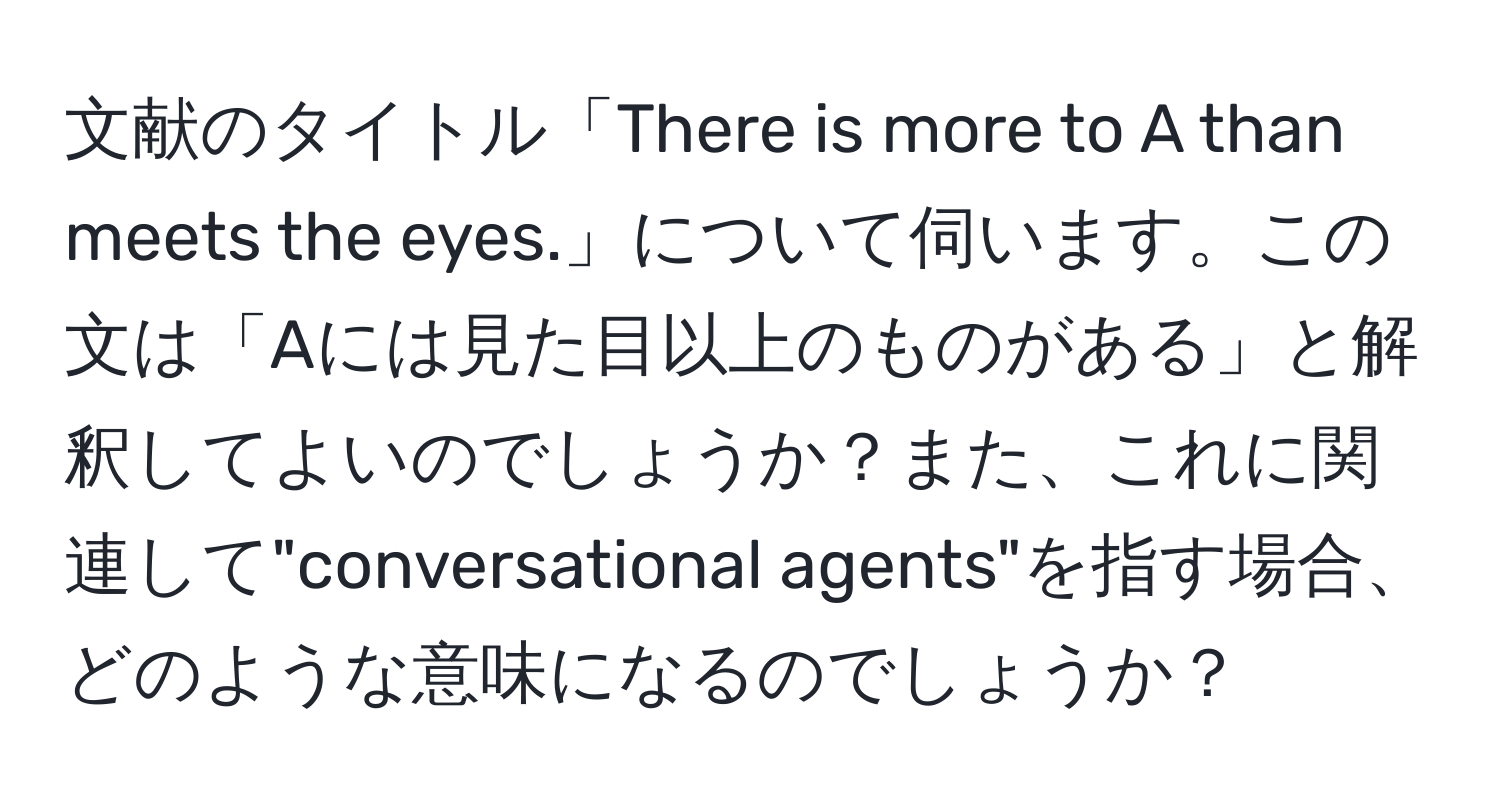 文献のタイトル「There is more to A than meets the eyes.」について伺います。この文は「Aには見た目以上のものがある」と解釈してよいのでしょうか？また、これに関連して"conversational agents"を指す場合、どのような意味になるのでしょうか？