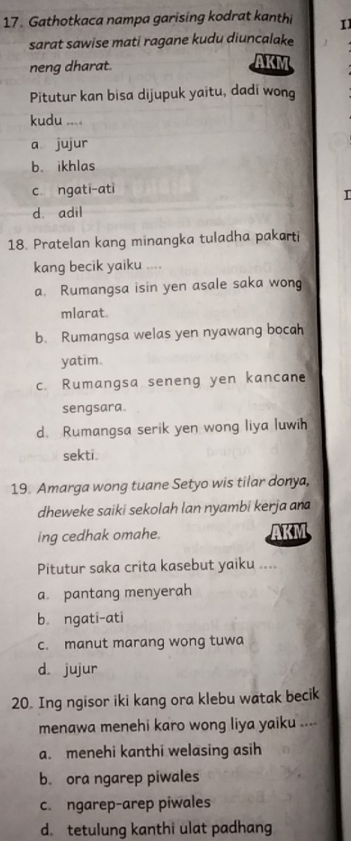 Gathotkaca nampa garising kodrat kanthi 11
sarat sawise mati ragane kudu diuncalake
neng dharat. AKM
Pitutur kan bisa dijupuk yaitu, dadi wong
kudu ....
a jujur
b. ikhlas
c ngati-ati
I
d adil
18. Pratelan kang minangka tuladha pakarti
kang becik yaiku ....
a Rumangsa isin yen asale saka wong
mlarat.
b. Rumangsa welas yen nyawang bocah
yatim
c. Rumangsa seneng yen kancane
sengsara.
d. Rumangsa serik yen wong liya luwih
sekti.
19 Amarga wong tuane Setyo wis tilar donya,
dheweke saiki sekolah lan nyambi kerja an
ing cedhak omahe. AKM
Pitutur saka crita kasebut yaiku ....
a pantang menyerah
b ngati-ati
c. manut marang wong tuwa
d. jujur
20. Ing ngisor iki kang ora klebu watak becik
menawa menehi karo wong liya yaiku ....
a. menehi kanthi welasing asih
b. ora ngarep piwales
c. ngarep-arep piwales
d tetulung kanthi ulat padhang