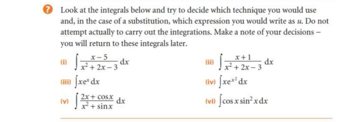 Look at the integrals below and try to decide which technique you would use 
and, in the case of a substitution, which expression you would write as u. Do not 
attempt actually to carry out the integrations. Make a note of your decisions - 
you will return to these integrals later. 
(i) ∈t  (x-5)/x^2+2x-3 dx (ii) ∈t  (x+1)/x^2+2x-3 dx
(iii) ∈t xe^xdx (iv) ∈t xe^(x^2)dx
(v) ∈t  (2x+cos x)/x^2+sin x dx (vi) ∈t cos xsin^2xdx