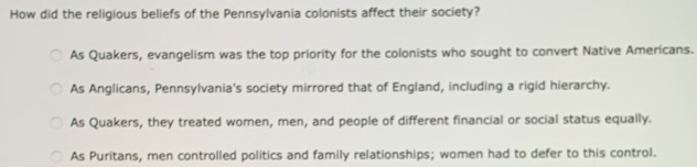 How did the religious beliefs of the Pennsylvania colonists affect their society?
As Quakers, evangelism was the top priority for the colonists who sought to convert Native Americans.
As Anglicans, Pennsylvania's society mirrored that of England, including a rigid hierarchy.
As Quakers, they treated women, men, and people of different financial or social status equally.
As Puritans, men controlled politics and family relationships; women had to defer to this control.