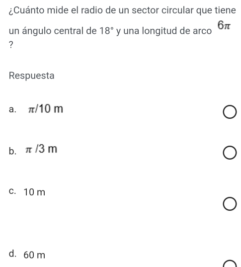 ¿Cuánto mide el radio de un sector circular que tiene
un ángulo central de 18° y una longitud de arco 6π
?
Respuesta
a. π/10 m
b. π /3 m
c. 10 m
d. 60 m