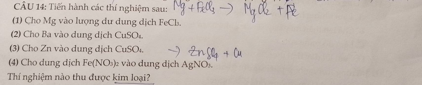 Tiến hành các thí nghiệm sau: 
(1) Cho Mg vào lượng dư dung dịch FeCl. 
(2) Cho Ba vào dung dịch CuSO₄. 
(3) Cho Zn vào dung dịch CuSO₄. 
(4) Cho dung dịch Fe(NO_3) 02 vào dung dịch AgNO3. 
Thí nghiệm nào thu được kim loại?