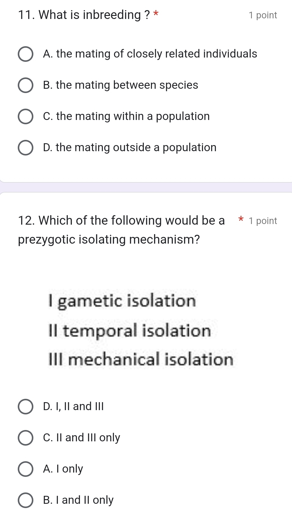 What is inbreeding ? * 1 point
A. the mating of closely related individuals
B. the mating between species
C. the mating within a population
D. the mating outside a population
12. Which of the following would be a * 1 point
prezygotic isolating mechanism?
I gametic isolation
II temporal isolation
III mechanical isolation
D. I, II and III
C. II and III only
A. I only
B. I and II only