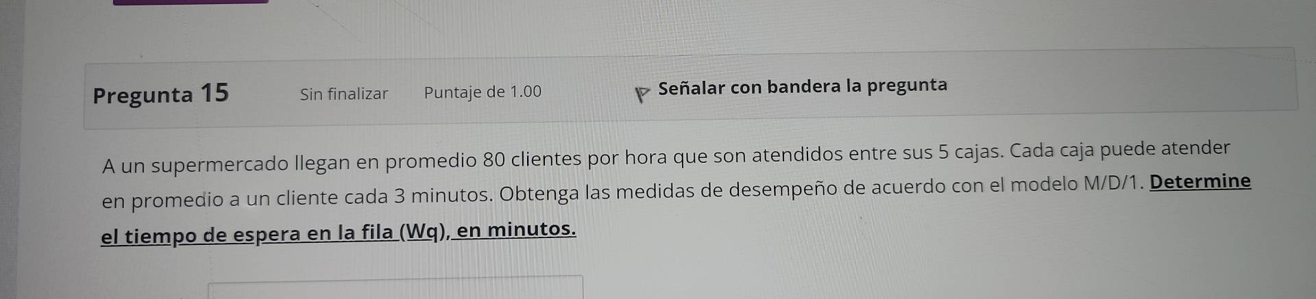 Pregunta 15 Sin finalizar Puntaje de 1.00 Señalar con bandera la pregunta 
A un supermercado llegan en promedio 80 clientes por hora que son atendidos entre sus 5 cajas. Cada caja puede atender 
en promedio a un cliente cada 3 minutos. Obtenga las medidas de desempeño de acuerdo con el modelo M/D/1. Determine 
el tiempo de espera en la fila (Wq), en minutos.