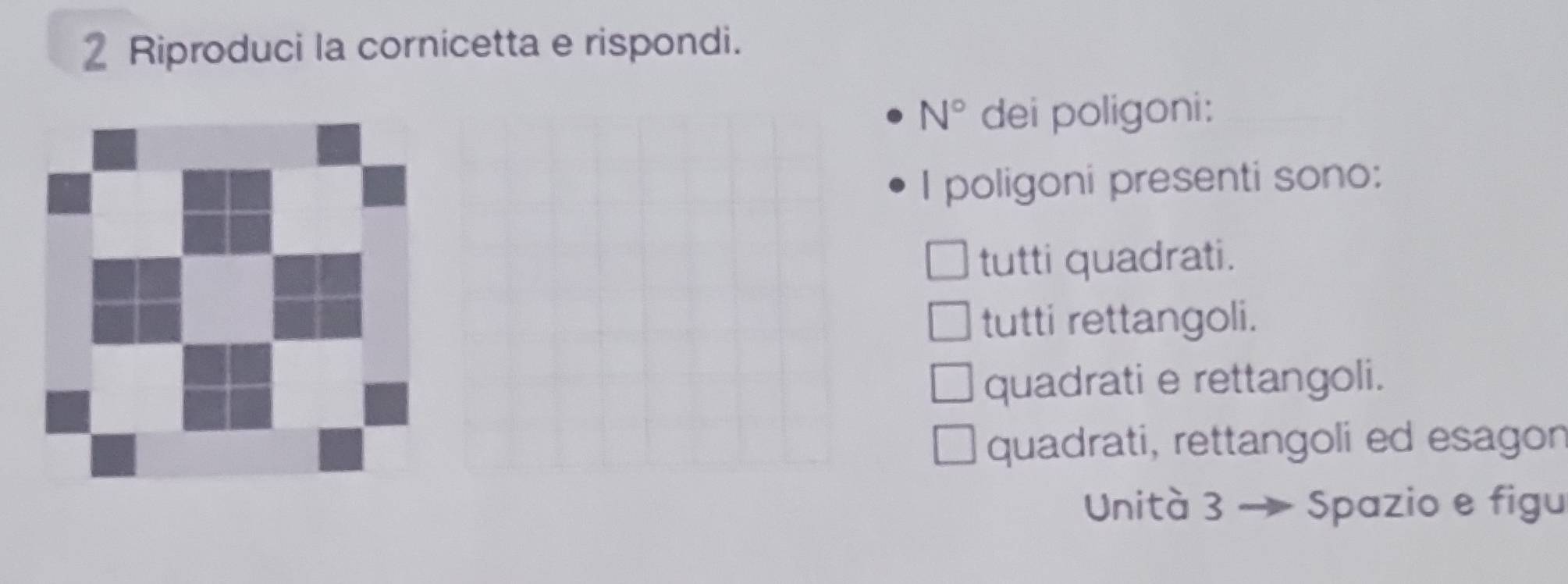 Riproduci la cornicetta e rispondi.
N° dei poligoni:
I poligoni presenti sono:
tutti quadrati.
tutti rettangoli.
quadrati e rettangoli.
quadrati, rettangoli ed esagon
Unità 3 Spazio e figu