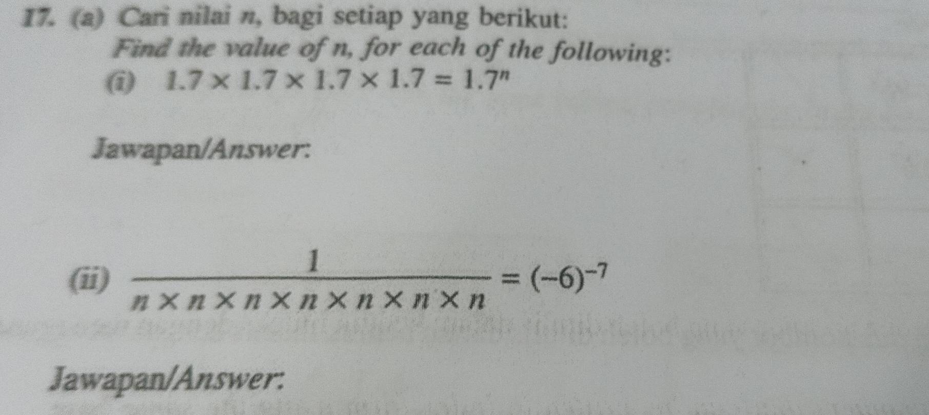 I7. (a) Cari nilai n, bagi setiap yang berikut: 
Find the value of n, for each of the following: 
(i) 1.7* 1.7* 1.7* 1.7=1.7^n
Jawapan/Answer: 
(ii)  1/n* n* n* n* n* n* n =(-6)^-7
Jawapan/Answer: