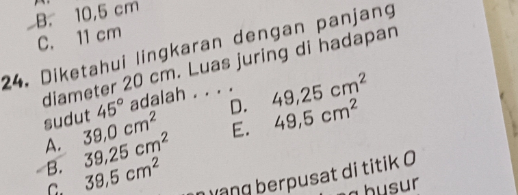 B. 10,5 cm
C. 11 cm
24. Diketahui lingkaran dengan panjang
diameter 20 cm. Luas juring di hadapan
sudut 45° adalah . . . .
A. 39,0cm^2 D. 49, 25cm^2
B. 39,25cm^2 E. 49,5cm^2
C. 39.5cm^2 h ạng berpusat di titik 0
ahusur