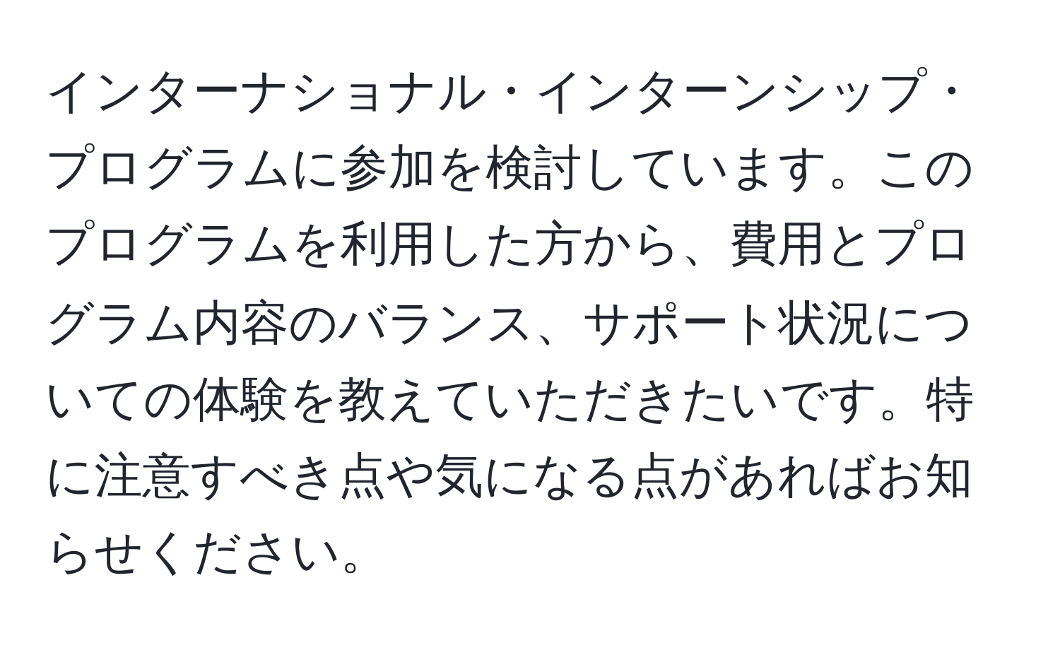 インターナショナル・インターンシップ・プログラムに参加を検討しています。このプログラムを利用した方から、費用とプログラム内容のバランス、サポート状況についての体験を教えていただきたいです。特に注意すべき点や気になる点があればお知らせください。