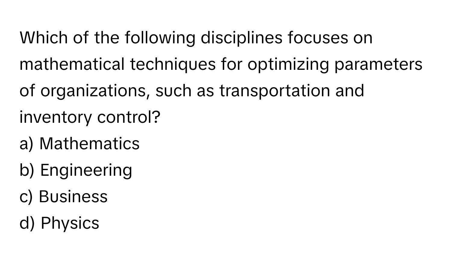 Which of the following disciplines focuses on mathematical techniques for optimizing parameters of organizations, such as transportation and inventory control? 

a) Mathematics 
b) Engineering 
c) Business 
d) Physics