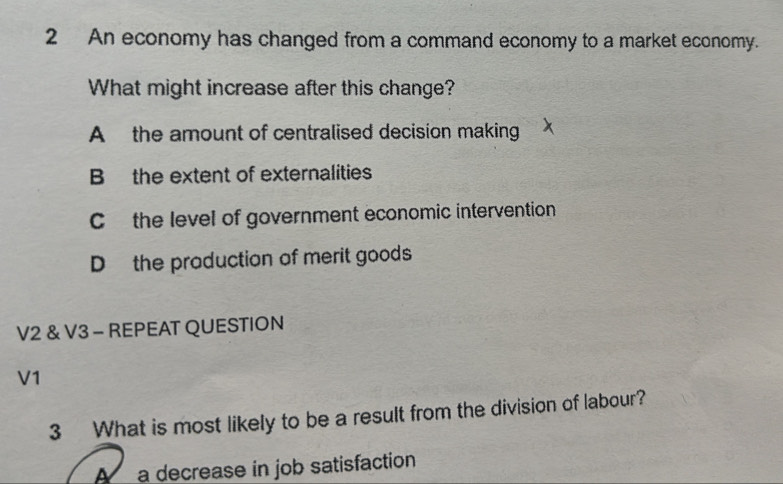 An economy has changed from a command economy to a market economy.
What might increase after this change?
A the amount of centralised decision making
B the extent of externalities
C the level of government economic intervention
D the production of merit goods
V2 & V3 - REPEAT QUESTION
V1
3 What is most likely to be a result from the division of labour?
A a decrease in job satisfaction