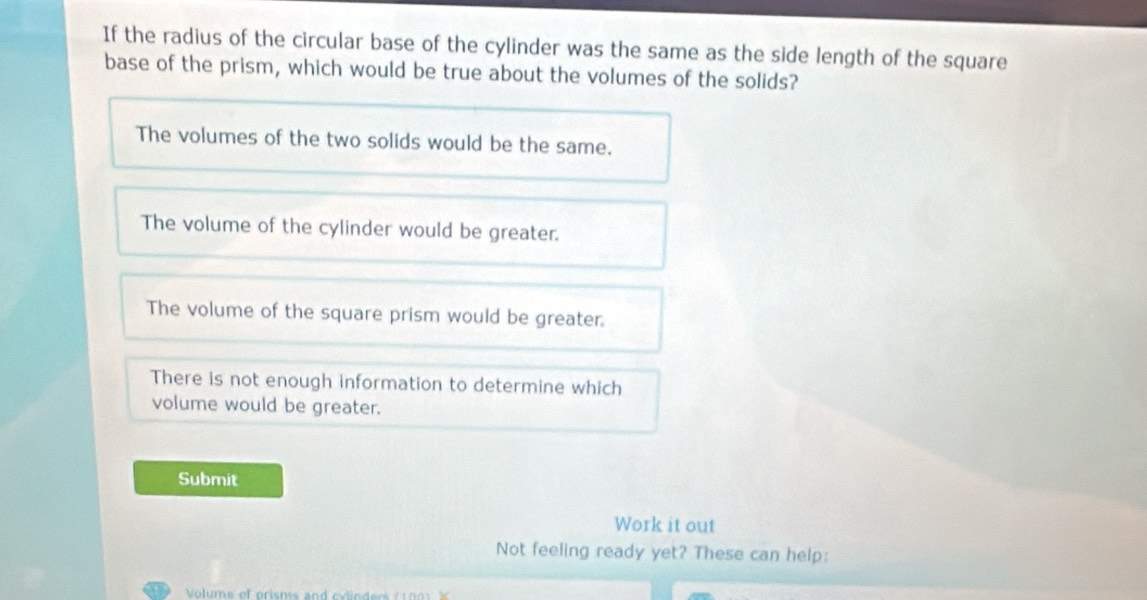 If the radius of the circular base of the cylinder was the same as the side length of the square
base of the prism, which would be true about the volumes of the solids?
The volumes of the two solids would be the same.
The volume of the cylinder would be greater.
The volume of the square prism would be greater.
There is not enough information to determine which
volume would be greater.
Submit
Work it out
Not feeling ready yet? These can help: