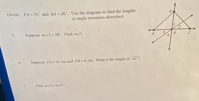 Given: PA=PC and BA=BC. Use the diagram to find the lengths 
or angle measures described. 
5. Suppose m∠ 2=38° 、 Find m∠ 1. 
6. Suppose PA=10cm and PB=6cm. What is the length of overline AC ? 
7. Find m∠ 3+m∠ 4.