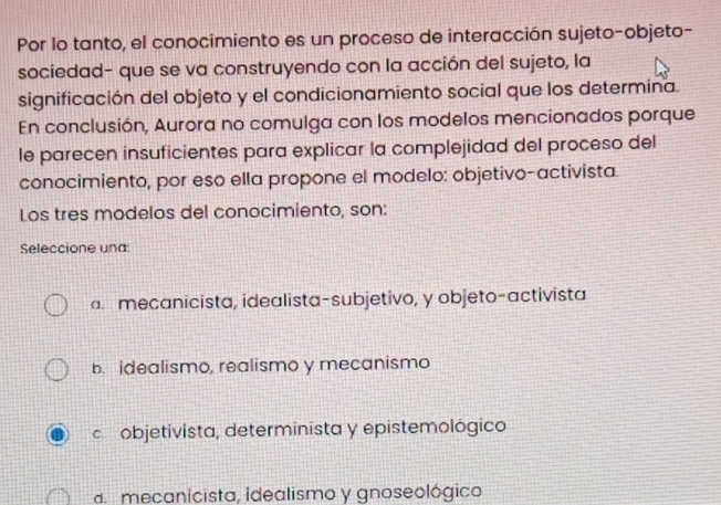 Por lo tanto, el conocimiento es un proceso de interacción sujeto-objeto-
sociedad- que se va construyendo con la acción del sujeto, la
significación del objeto y el condicionamiento social que los determina.
En conclusión, Aurora no comulga con los modelos mencionados porque
le parecen insuficientes para explicar la complejidad del proceso del
conocimiento, por eso ella propone el modelo: objetivo-activista
Los tres modelos del conocimiento, son:
Seleccione una
mecanicista, idealista-subjetivo, y objeto-activista
b. idealismo, realismo y mecanismo
c objetivista, determinista y epistemológico
d mecanicista, idealismo y gnoseológico