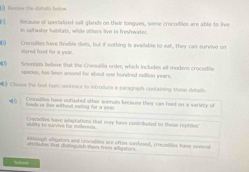 Review the detalls below
n Because of specialized salt glands on their tongues, some crocodiles are able to live
in saltwater habitats, while others live in freshwater.
(1) Crocodiles have flexible diets, but if nothing is available to eat, they can survive on
stored food for a year.
4 Scientists believe that the Crocodilia order, which includes all modern crocodile
species, has been around for about one hundred million years.
Choose the best topic sentence to introduce a paragraph containing these details.
Crocodiles have outlasted other animals because they can feed on a variety of
foods or live without eating for a year.
Crocodiles have adaptations that may have contributed to these reptiles'
ability to survive for millennia.
Although alligators and crocodiles are often confused, crocodiles have several
atthbutes that distinguish them from alligators.
Sobait