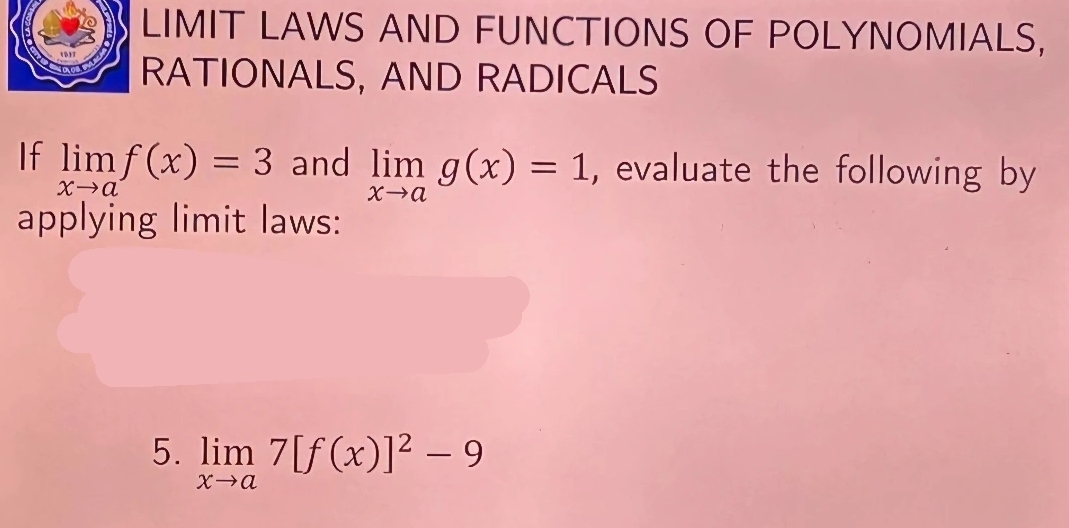 LIMIT LAWS AND FUNCTIONS OF POLYNOMIALS,
RATIONALS, AND RADICALS
If limlimits _xto af(x)=3 and limlimits _xto ag(x)=1 , evaluate the following by
applying limit laws:
5. limlimits _xto a7[f(x)]^2-9