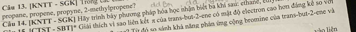 [KNTT - SGK] Trong lác 
propane, propene, propyne, 2 -methylpropene? 
Câu 14. [KNTT - SGK] Hãy trình bảy phương pháp hóa học nhận biết ba khí sau: ethane, euly 
5 [CTST - SBT]* Giải thích vì sao liên kết π của trans-but -2 -ene có mật độ electron cao hơn đáng kê so với 
? Từ đó so sánh khả năng phản ứng cộng bromine của trans-but -2 -ene và 
vào liên