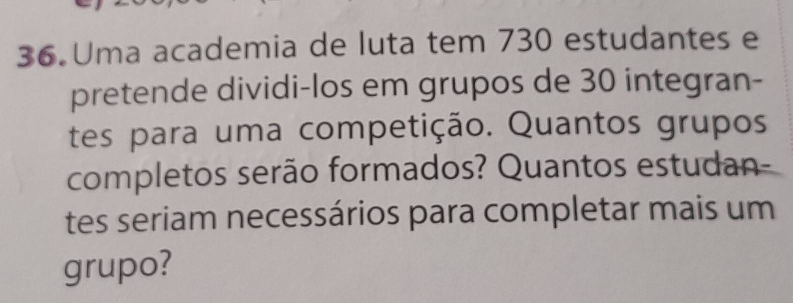 Uma academia de luta tem 730 estudantes e 
pretende dividi-los em grupos de 30 integran- 
tes para uma competição. Quantos grupos 
completos serão formados? Quantos estudan- 
tes seriam necessários para completar mais um 
grupo?