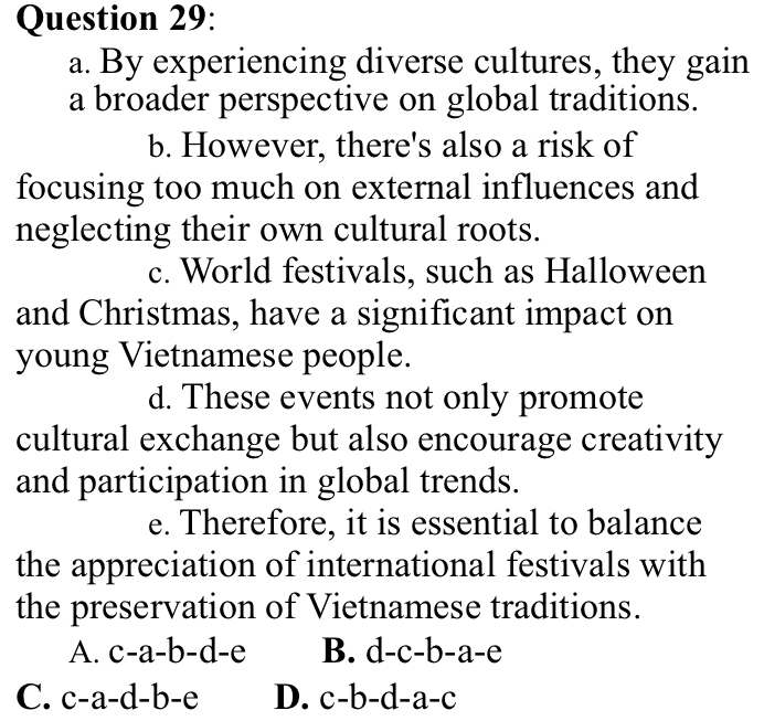 By experiencing diverse cultures, they gain
a broader perspective on global traditions.
b. However, there's also a risk of
focusing too much on external influences and
neglecting their own cultural roots.
c. World festivals, such as Halloween
and Christmas, have a significant impact on
young Vietnamese people.
d. These events not only promote
cultural exchange but also encourage creativity
and participation in global trends.
e. Therefore, it is essential to balance
the appreciation of international festivals with
the preservation of Vietnamese traditions.
A. c-a-b-d-e B. d-c-b-a-e
C. c-a-d-b-e D. c-b-d-a-c