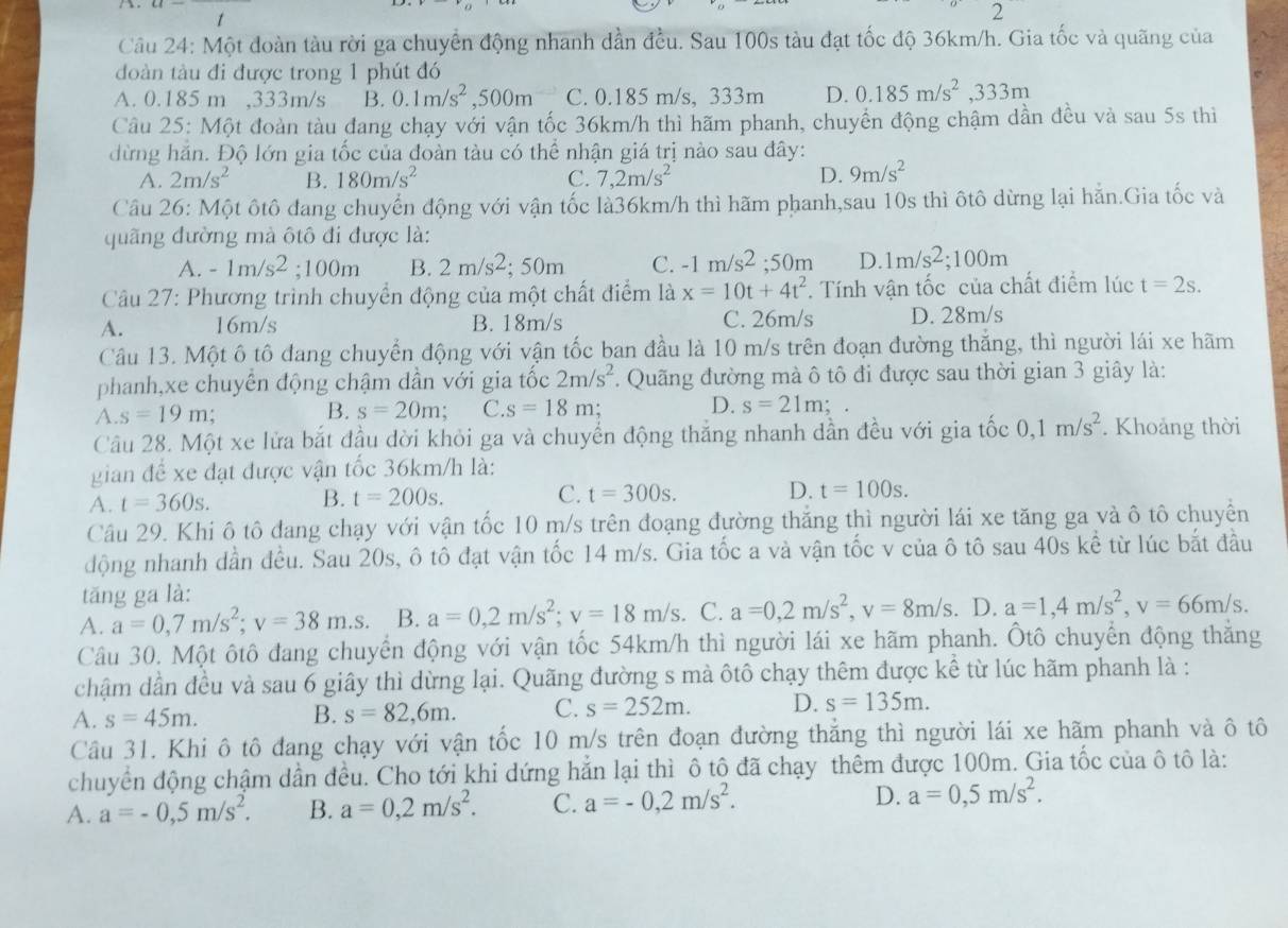 1
2
Câu 24: Một đoàn tàu rời ga chuyển động nhanh dần đều. Sau 100s tàu đạt tốc độ 36km/h. Gia tốc và quãng của
đoàn tàu đi được trong 1 phút đó
A. 0.185 m ,333m/s B. 0.1m/s^2,500m C. 0.185 m/s, 333m D. 0.185m/s^2,333m
Câu 25: Một đoàn tàu đang chạy với vận tốc 36km/h thì hãm phanh, chuyển động chậm dần đều và sau 5s thì
dừng hăn. Độ lớn gia tốc của đoàn tàu có thể nhận giá trị nào sau đây:
A. 2m/s^2 B. 180m/s^2 C. 7,2m/s^2 D. 9m/s^2
Câu 26: Một ôtô đang chuyển động với vận tốc là36km/h thì hãm phanh,sau 10s thì ôtô dừng lại hẵn.Gia tốc và
quãng đường mà ôtô đi được là:
A. -1m/s^2;100m B. 2m/s^2 : 50m C. -1m/s^2;50m D. 1m/s^2;100m
Câu 27: Phương trình chuyển động của một chất điểm là x=10t+4t^2. Tính vận tốc của chất điểm lúc t=2s.
A. 16m/s B. 18m/s C. 26m/s D. 28m/s
Câu 13. Một ô tô đang chuyển động với vận tốc ban đầu là 10 m/s trên đoạn đường thắng, thì người lái xe hãm
phanh,xe chuyển động chậm dần với gia tốc 2m/s^2. Quãng đường mà ô tô đi được sau thời gian 3 giây là:
A. s=19m. B. s=20m C. s=18m; D. s=21m; a
Câu 28. Một xe lửa bắt đầu dời khỏi ga và chuyển động thắng nhanh dần đều với gia tốc 0,1m/s^2. Khoảng thời
gian để xe đạt được vận tốc 36km/h là:
A. t=360s. B. t=200s. C. t=300s. D. t=100s.
Câu 29. Khi ô tô đang chạy với vận tốc 10 m/s trên đoạng đường thắng thì người lái xe tăng ga và ô tô chuyển
động nhanh dần đều. Sau 20s, ô tô đạt vận tốc 14 m/s. Gia tốc a và vận tốc v của ô tô sau 40s kể từ lúc bắt đầu
tăng ga là:
A. a=0,7m/s^2;v=38m.s. B. a=0,2m/s^2;v=18m/s. C. a=0,2m/s^2,v=8m/s. D. a=1,4m/s^2,v=66m/s.
Câu 30. Một ôtô đang chuyển động với vận tốc 54km/h thì người lái xe hãm phanh. Ôtô chuyển động thắng
chậm dần đều và sau 6 giây thì dừng lại. Quãng đường s mà ôtô chạy thêm được kể từ lúc hãm phanh là :
A. s=45m. B. s=82,6m. C. s=252m. D. s=135m.
Câu 31. Khi ô tô đang chạy với vận tốc 10 m/s trên đoạn đường thắng thì người lái xe hãm phanh và ô tô
chuyển động chậm dần đều. Cho tới khi dứng hẳn lại thì ô tô đã chạy thêm được 100m. Gia tốc của ô tô là:
A. a=-0,5m/s^2. B. a=0,2m/s^2. C. a=-0,2m/s^2. D. a=0,5m/s^2.