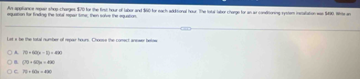 An appliance repair shop charges $70 for the first hour of labor and $60 for each additional hour. The total labor charge for an air conditioning system installation was $490. Write an
equation for finding the total repair time; then solve the equation.
Let x be the total number of repair hours. Choose the correct answer below
A. 70+60(x-1)=490
B. (70+60)x=490
C. 70+60x=490