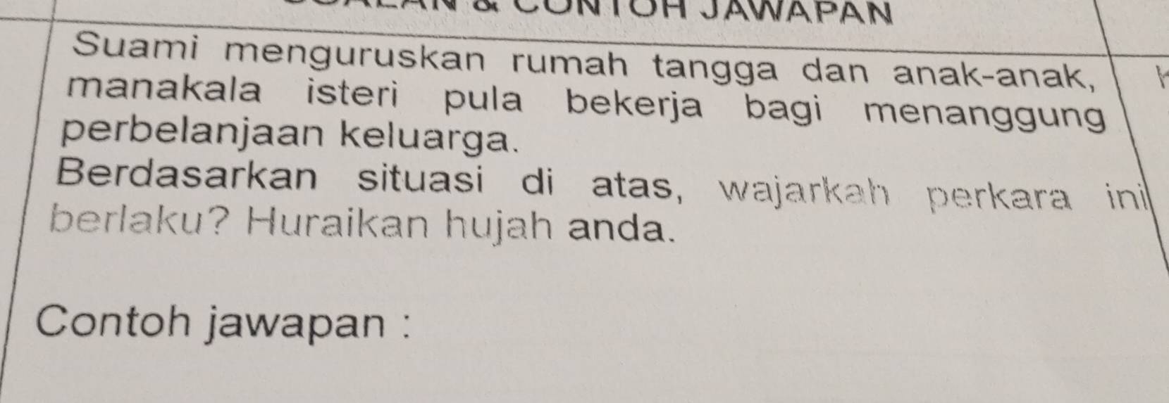 Suami menguruskan rumah tangga dan anakçanak, 
manakala isteri pula bekerja bagi menanggung 
perbelanjaan keluarga. 
Berdasarkan situasi di atas, wajarkah perkara ini 
berlaku? Huraikan hujah anda. 
Contoh jawapan :