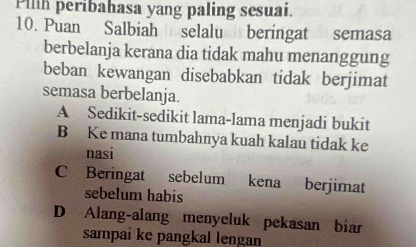 Pilh peribahasa yang paling sesuai.
10. Puan Salbiah selalu beringat semasa
berbelanja kerana dia tidak mahu menanggung
beban kewangan disebabkan tidak berjimat
semasa berbelanja.
A Sedikit-sedikit lama-lama menjadi bukit
B Ke mana tumbahnya kuah kalau tidak ke
nasi
C Beringat sebelum kena berjimat
sebelum habis
D Alang-alang menyeluk pekasan biar
sampai ke pangkal lengan