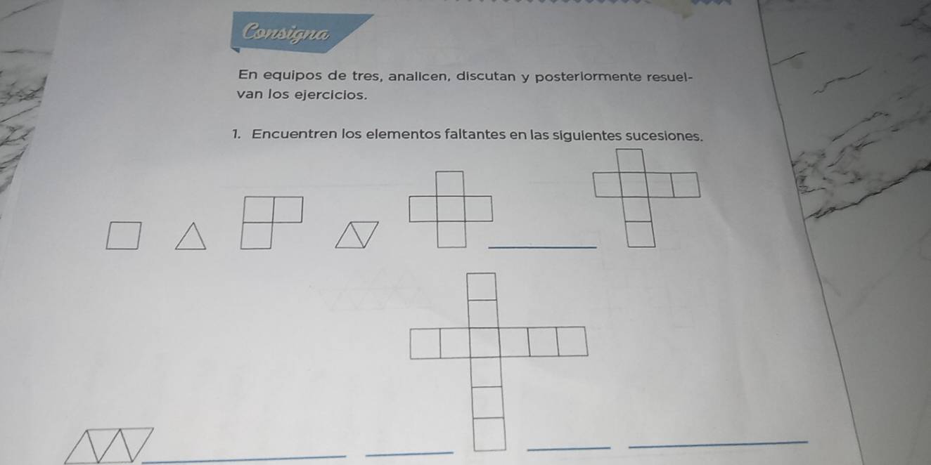 Consigna 
En equipos de tres, analicen, discutan y posteriormente resuel- 
van los ejercicios. 
1. Encuentren los elementos faltantes en las sigulentes sucesiones. 
_ 
_ 
_ 
_ 
_