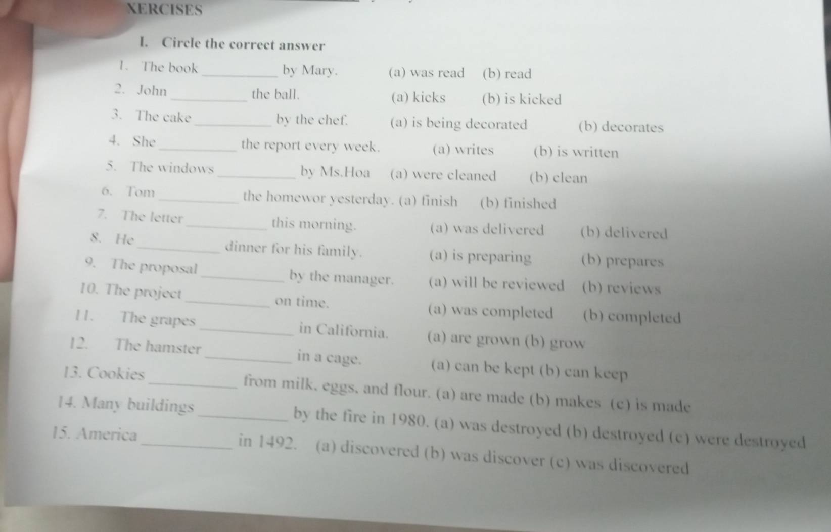 XERCISES
I. Circle the correct answer
1. The book _by Mary. (a) was read (b) read
2. John_ the ball. (a) kicks (b) is kicked
3. The cake_ by the chef. (a) is being decorated (b) decorates
4. She _the report every week. (a) writes (b) is written
5. The windows _by Ms.Hoa (a) were cleaned (b) clean
6. Tom _the homewor yesterday. (a) finish (b) finished
7. The letter _this morning. (a) was delivered (b) delivered
8. He_ dinner for his family. (a) is preparing (b) prepares
9. The proposal_ by the manager. (a) will be reviewed (b) reviews
10. The project_ on time. (a) was completed (b) completed
11. The grapes _in California. (a) are grown (b) grow
12. The hamster _in a cage. (a) can be kept (b) can keep
13. Cookies _from milk. eggs. and flour. (a) are made (b) makes (c) is made
14. Many buildings _by the fire in 1980. (a) was destroyed (b) destroyed (c) were destroyed
15. America _in 1492. (a) discovered (b) was discover (c) was discovered