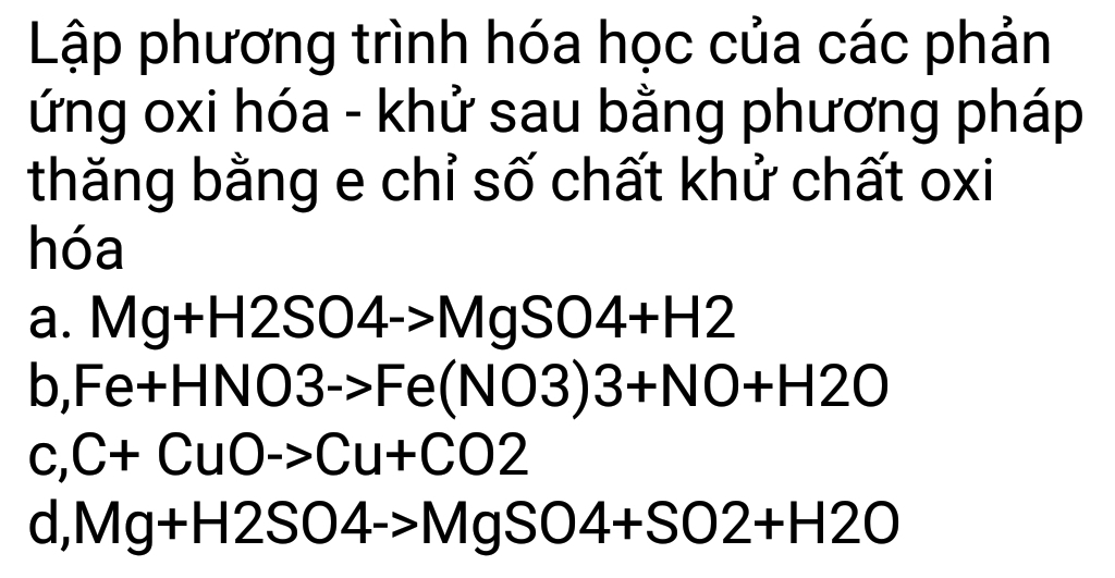 Lập phương trình hóa học của các phản 
ứng oxi hóa - khử sau bằng phương pháp 
thăng bằng e chỉ số chất khử chất oxi 
hóa 
a. Mg+H2SO4->MgSO4+H2
O Fe+HNO3->Fe(NO3)3+NO+H2O
C, C+CuO->Cu+CO2
d, Mg+H2SO4to MgSO4+SO2+H2O