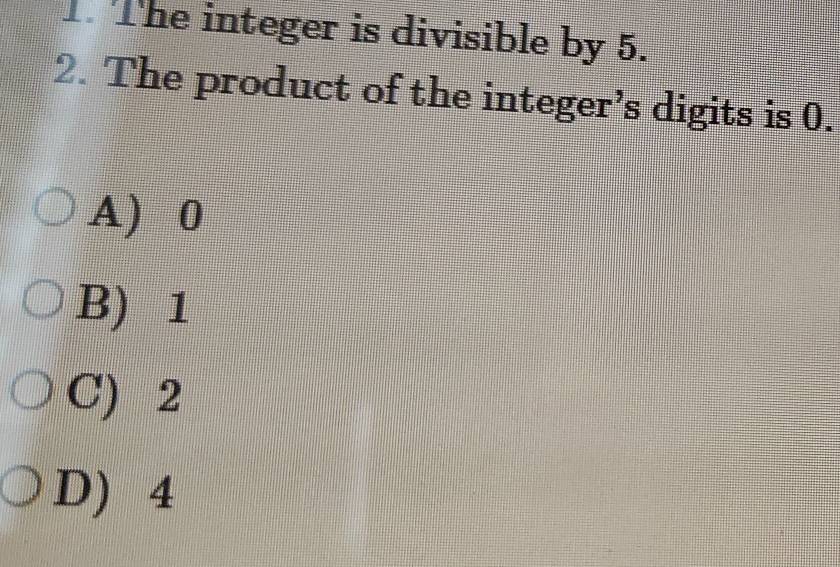 The integer is divisible by 5.
2. The product of the integer’s digits is 0.
A) 0
B) 1
C) 2
D) 4