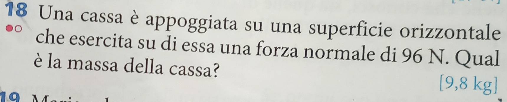 Una cassa è appoggiata su una superficie orizzontale 
che esercita su di essa una forza normale di 96 N. Qual 
è la massa della cassa? 
1
[9,8 kg]