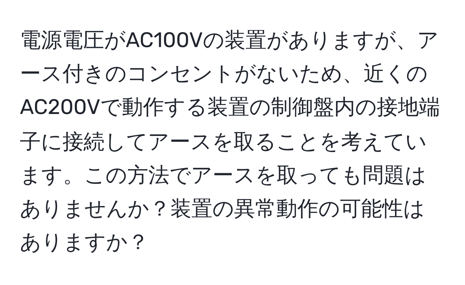 電源電圧がAC100Vの装置がありますが、アース付きのコンセントがないため、近くのAC200Vで動作する装置の制御盤内の接地端子に接続してアースを取ることを考えています。この方法でアースを取っても問題はありませんか？装置の異常動作の可能性はありますか？