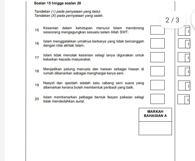 Soalan 15 hingga soalan 20
Tandakan (√) pada penyataan yang betul. 
Tandakan (X) pada pernyataan yang salah.
2 / 3
15 Kesenian dalam kehidupan menurut Islam mendorong 
seseorang mengagungkan sesuatu selain Allah SWT. 
1
16 Islam menggalakkan umatnya berkarya yang tidak bercanggah 
dengan nilai akhlak Islam. 
1
17 Islam tidak menolak kesenian selagi ianya digunakan untuk 
kebaikan kepada masyarakat. 
1 
Menjadikan patung manusia dan haiwan sebagai hiasan di
18 rumah dibenarkan sebagai menghargai karya seni. 
1 
19 Nasyid dan qasidah adalah satu cabang seni suara yang 
dibenarkan kerana boleh membentuk peribadi yang baik. 
1
20 Islam membenarkan pelbagai bentuk fesyen pakaian selagi 
tidak mendedahkan aurat. 
1 
MARKAH 
BAHAGIAN A