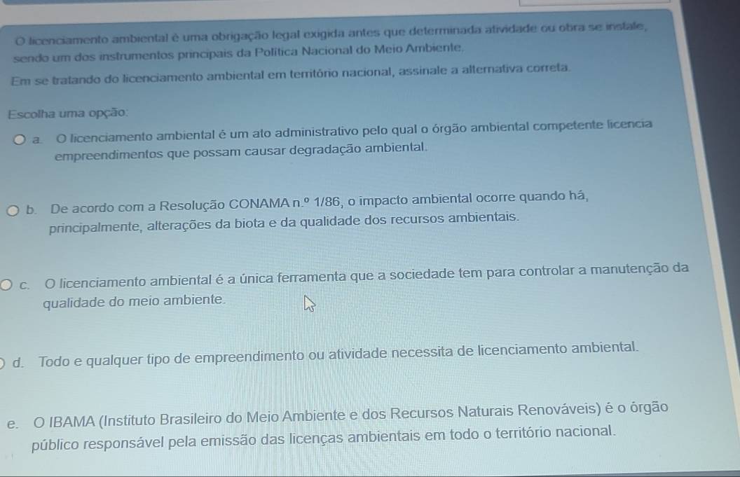 licenciamento ambiental é uma obrigação legal exigida antes que determinada atividade ou obra se instale,
sendo um dos instrumentos principais da Política Nacional do Meio Ambiente.
Em se tratando do licenciamento ambiental em território nacional, assinale a alternativa correta.
Escolha uma opção:
a O licenciamento ambiental é um ato administrativo pelo qual o órgão ambiental competente licencia
empreendimentos que possam causar degradação ambiental.
b. De acordo com a Resolução CONAMA n.º 1/86, o impacto ambiental ocorre quando há,
principalmente, alterações da biota e da qualidade dos recursos ambientais.
c. O licenciamento ambiental é a única ferramenta que a sociedade tem para controlar a manutenção da
qualidade do meio ambiente.
d. Todo e qualquer tipo de empreendimento ou atividade necessita de licenciamento ambiental.
e. O IBAMA (Instituto Brasileiro do Meio Ambiente e dos Recursos Naturais Renováveis) é o órgão
público responsável pela emissão das licenças ambientais em todo o território nacional.