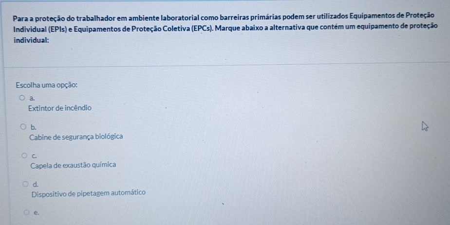 Para a proteção do trabalhador em ambiente laboratorial como barreiras primárias podem ser utilizados Equipamentos de Proteção
Individual (EPIs) e Equipamentos de Proteção Coletiva (EPCs). Marque abaixo a alternativa que contém um equipamento de proteção
individual:
Escolha uma opção:
a.
Extintor de incêndio
b.
Cabine de segurança biológica
C.
Capela de exaustão química
d.
Dispositivo de pipetagem automático
e.